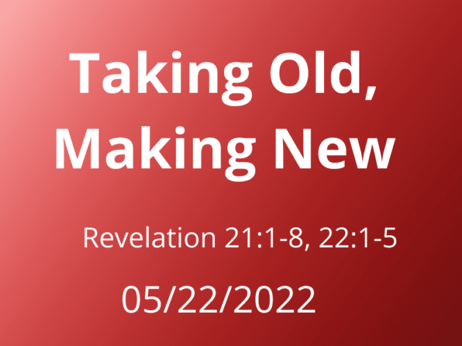 Sermon Title: Taking Old, Making New Revelation 21:1-8, 22:1-5 May 22, 2022